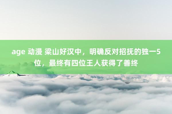 age 动漫 梁山好汉中，明确反对招抚的独一5位，最终有四位王人获得了善终