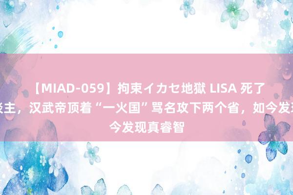 【MIAD-059】拘束イカセ地獄 LISA 死了数万东谈主，汉武帝顶着“一火国”骂名攻下两个省，如今发现真睿智