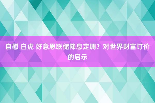 自慰 白虎 好意思联储降息定调？对世界财富订价的启示