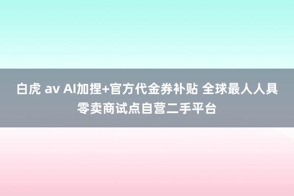 白虎 av AI加捏+官方代金券补贴 全球最人人具零卖商试点自营二手平台