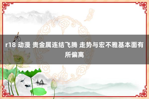 r18 动漫 贵金属连结飞腾 走势与宏不雅基本面有所偏离