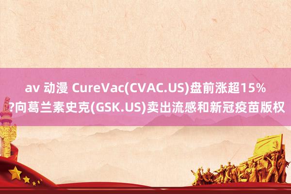 av 动漫 CureVac(CVAC.US)盘前涨超15% ?向葛兰素史克(GSK.US)卖出流感和新冠疫苗版权