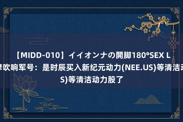 【MIDD-010】イイオンナの開脚180°SEX LISA 大摩吹响军号：是时辰买入新纪元动力(NEE.US)等清洁动力股了