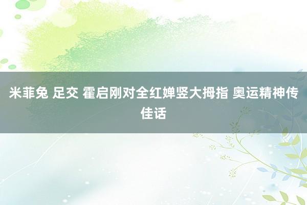 米菲兔 足交 霍启刚对全红婵竖大拇指 奥运精神传佳话