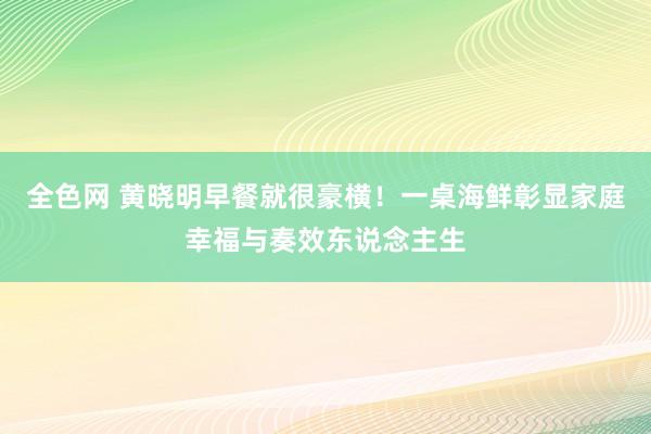 全色网 黄晓明早餐就很豪横！一桌海鲜彰显家庭幸福与奏效东说念主生