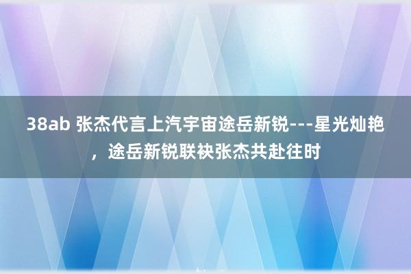 38ab 张杰代言上汽宇宙途岳新锐---星光灿艳，途岳新锐联袂张杰共赴往时