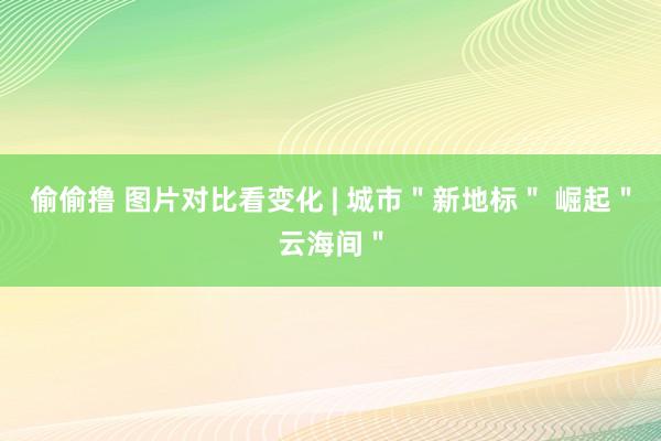 偷偷撸 图片对比看变化 | 城市＂新地标＂ 崛起＂云海间＂