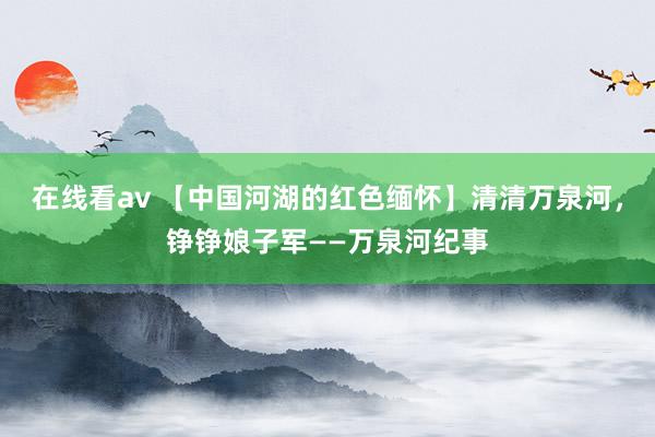 在线看av 【中国河湖的红色缅怀】清清万泉河，铮铮娘子军——万泉河纪事