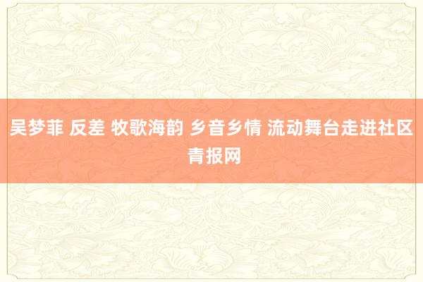 吴梦菲 反差 牧歌海韵 乡音乡情 流动舞台走进社区 青报网