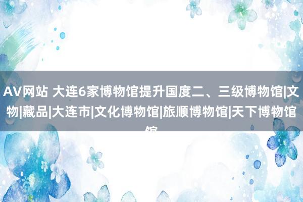 AV网站 大连6家博物馆提升国度二、三级博物馆|文物|藏品|大连市|文化博物馆|旅顺博物馆|天下博物馆