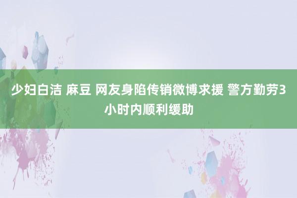 少妇白洁 麻豆 网友身陷传销微博求援 警方勤劳3小时内顺利缓助