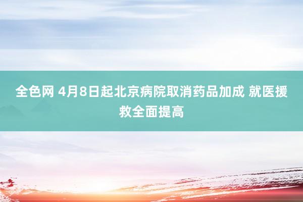 全色网 4月8日起北京病院取消药品加成 就医援救全面提高