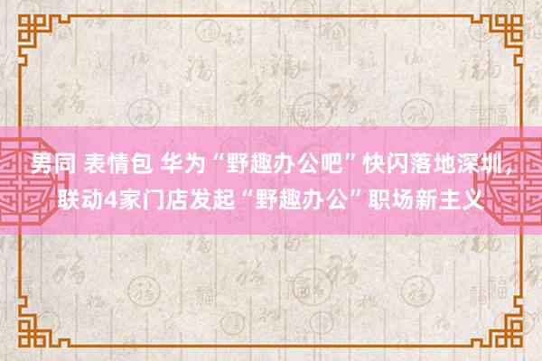 男同 表情包 华为“野趣办公吧”快闪落地深圳，联动4家门店发起“野趣办公”职场新主义