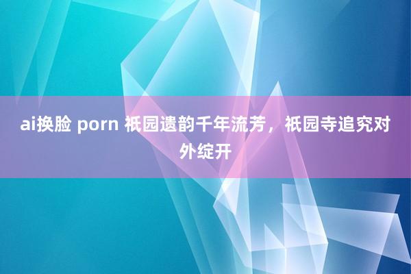 ai换脸 porn 祇园遗韵千年流芳，祇园寺追究对外绽开