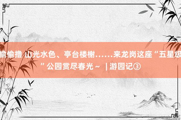 偷偷撸 山光水色、亭台楼榭……来龙岗这座“五星级”公园赏尽春光～  | 游园记③