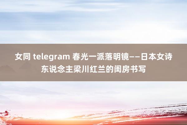 女同 telegram 春光一派落明镜——日本女诗东说念主梁川红兰的闺房书写