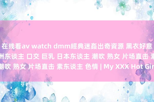 在线看av watch dmm經典迷姦出奇資源 黑衣好意思女被下藥貴在真實 亚洲东谈主 口交 巨乳 日本东谈主 潮吹 熟女 片场直击 素东谈主 色情 | My XXX Hot Girl