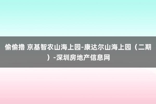 偷偷撸 京基智农山海上园-康达尔山海上园（二期）-深圳房地产信息网