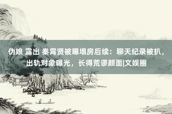 伪娘 露出 秦霄贤被曝塌房后续：聊天纪录被扒，出轨对象曝光，长得荒谬颜面|文娱圈