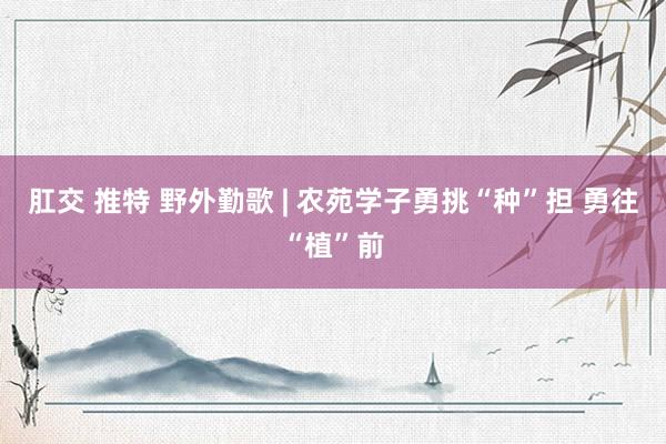 肛交 推特 野外勤歌 | 农苑学子勇挑“种”担 勇往“植”前