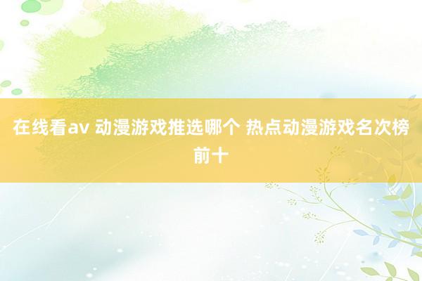 在线看av 动漫游戏推选哪个 热点动漫游戏名次榜前十