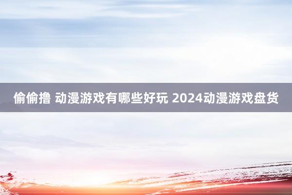 偷偷撸 动漫游戏有哪些好玩 2024动漫游戏盘货