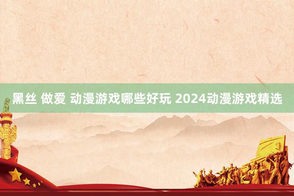 黑丝 做爱 动漫游戏哪些好玩 2024动漫游戏精选