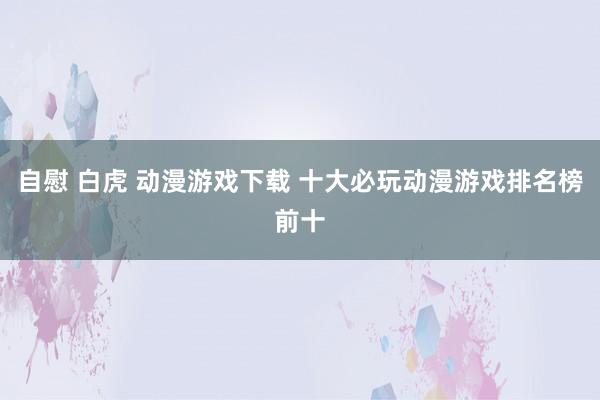 自慰 白虎 动漫游戏下载 十大必玩动漫游戏排名榜前十