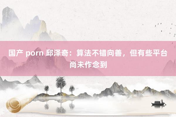 国产 porn 邱泽奇：算法不错向善，但有些平台尚未作念到