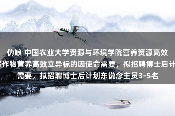 伪娘 中国农业大学资源与环境学院营养资源高效运用寰宇重心实验室作物营养高效立异标的因使命需要，拟招聘博士后计划东说念主员3-5名